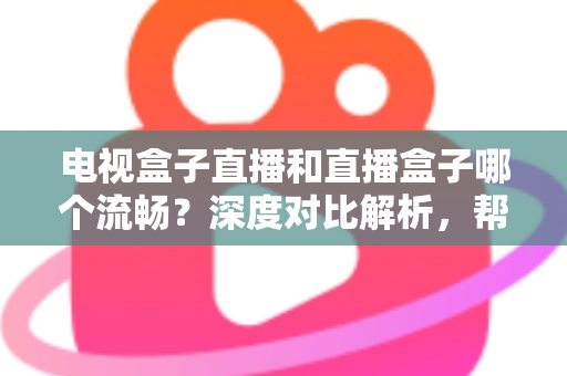 电视盒子直播和直播盒子哪个流畅？深度对比解析，帮你选出最流畅的客厅观影方案