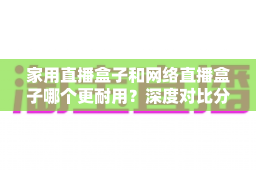 家用直播盒子和网络直播盒子哪个更耐用？深度对比分析与选购避坑指南