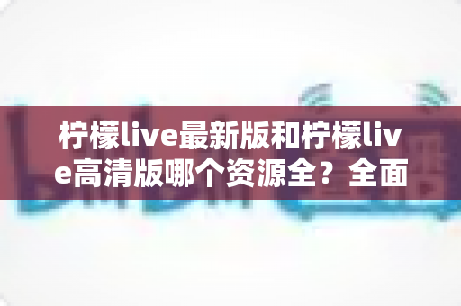 柠檬live最新版和柠檬live高清版哪个资源全？全面对比解析帮你选对版本