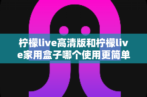 柠檬live高清版和柠檬live家用盒子哪个使用更简单？新手也能秒懂的全维度对比指南