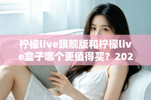 柠檬live旗舰版和柠檬live盒子哪个更值得买?2025年最实用的选购对比指南 柠檬live旗舰版和柠檬live盒子哪个更值得买?2025年最实用的选购对比指南