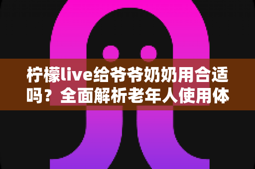 柠檬live给爷爷奶奶用合适吗?全面解析老年人使用体验与安全使用指南 柠檬live给爷爷奶奶用合适吗?全面解析老年人使用体验与安全使用指南