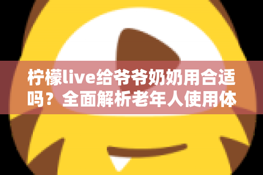 柠檬live给爷爷奶奶用合适吗?全面解析老年人使用体验与安全使用指南 柠檬live给爷爷奶奶用合适吗?全面解析老年人使用体验与安全使用指南