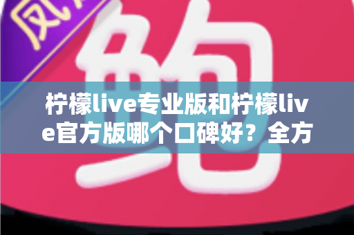 柠檬live专业版和柠檬live官方版哪个口碑好？全方位深度对比评测与用户真实口碑解析