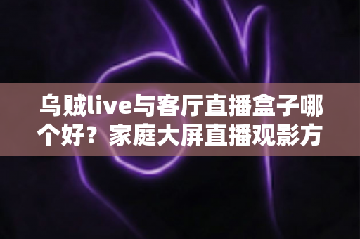 乌贼live与客厅直播盒子哪个好？家庭大屏直播观影方案全面对比与选购指南