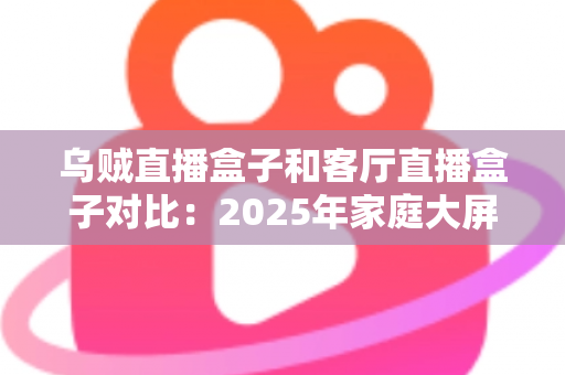 乌贼直播盒子和客厅直播盒子对比：2025年家庭大屏娱乐设备深度评测与选购指南
