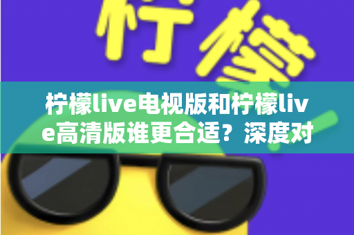 柠檬live电视版和柠檬live高清版谁更合适？深度对比分析帮你一次选对