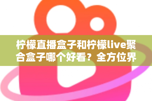 柠檬直播盒子和柠檬live聚合盒子哪个好看？全方位界面与体验深度对比，帮你选出更养眼的那一款