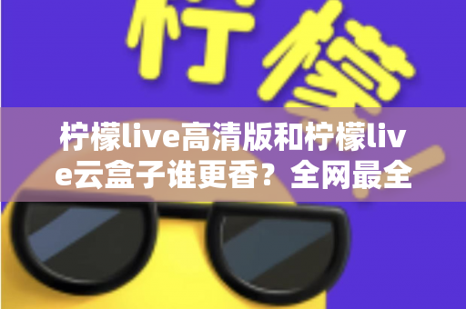 柠檬live高清版和柠檬live云盒子谁更香?全网最全横评对比,看完再选不踩坑 柠檬live高清版和柠檬live云盒子谁更香?全网最全横评对比,看完再选不踩坑