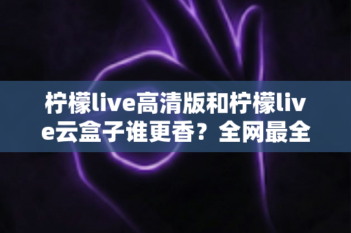 柠檬live高清版和柠檬live云盒子谁更香？全网最全横评对比，看完再选不踩坑