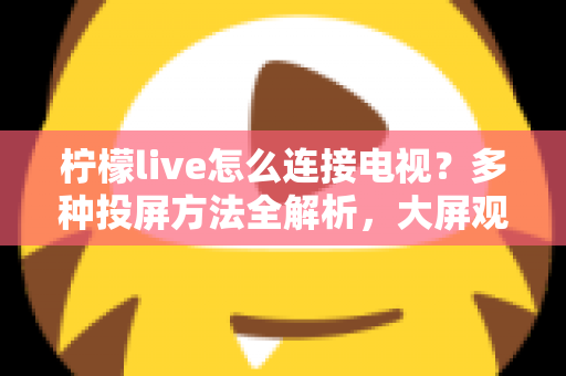柠檬live怎么连接电视?多种投屏方法全解析,大屏观看直播更尽兴 柠檬live怎么连接电视?多种投屏方法全解析,大屏观看直播更尽兴