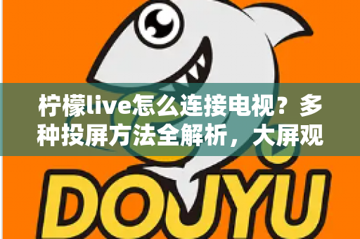 柠檬live怎么连接电视？多种投屏方法全解析，大屏观看直播更尽兴