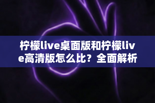 柠檬live桌面版和柠檬live高清版怎么比？全面解析两大版本差异，帮你选对最适合的使用方案