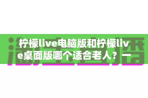 柠檬live电脑版和柠檬live桌面版哪个适合老人？一份写给子女的对比选择与使用指南