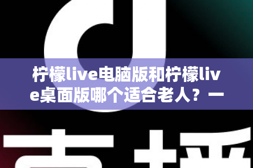 柠檬live电脑版和柠檬live桌面版哪个适合老人？一份写给子女的对比选择与使用指南