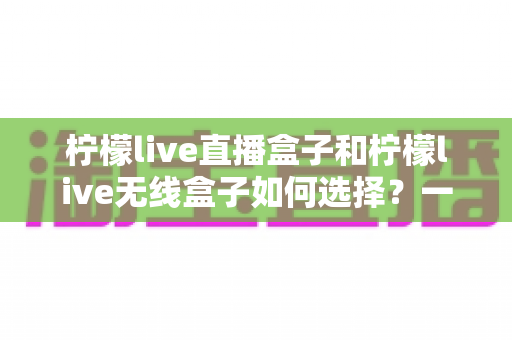 柠檬live直播盒子和柠檬live无线盒子如何选择?一篇文章帮你理清思路、避开选购误区 柠檬live直播盒子和柠檬live无线盒子如何选择?一篇文章帮你理清思路、避开选购误区
