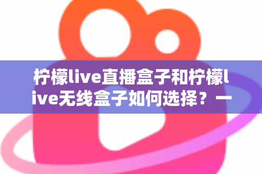 柠檬live直播盒子和柠檬live无线盒子如何选择?一篇文章帮你理清思路、避开选购误区 柠檬live直播盒子和柠檬live无线盒子如何选择?一篇文章帮你理清思路、避开选购误区
