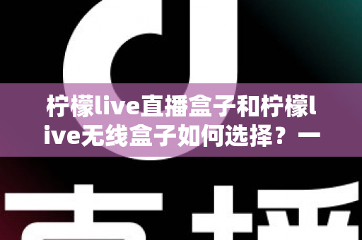 柠檬live直播盒子和柠檬live无线盒子如何选择？一篇文章帮你理清思路、避开选购误区