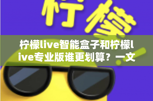 柠檬live智能盒子和柠檬live专业版谁更划算?一文看懂两种方案的真实价值 柠檬live智能盒子和柠檬live专业版谁更划算?一文看懂两种方案的真实价值