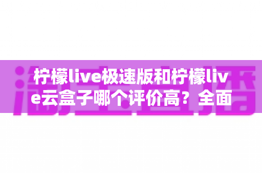 柠檬live极速版和柠檬live云盒子哪个评价高？全面对比与用户口碑深度解析