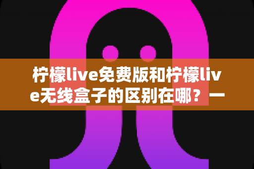 柠檬live免费版和柠檬live无线盒子的区别在哪？一文看懂两者差异，选对不踩坑