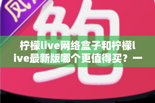 柠檬live网络盒子和柠檬live最新版哪个更值得买?一篇文章帮你彻底理清选购思路 柠檬live网络盒子和柠檬live最新版哪个更值得买?一篇文章帮你彻底理清选购思路