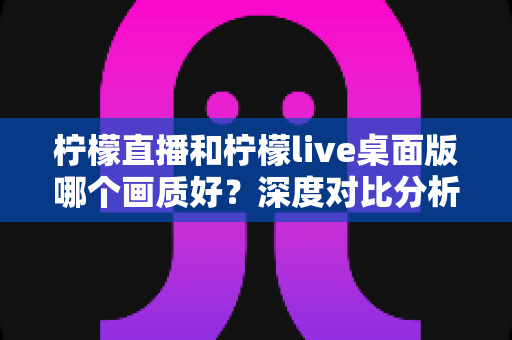 柠檬直播和柠檬live桌面版哪个画质好？深度对比分析与选择指南