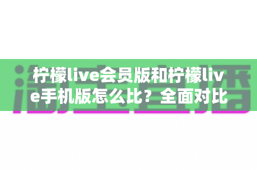 柠檬live会员版和柠檬live手机版怎么比？全面对比评测与选择指南