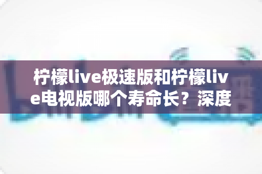 柠檬live极速版和柠檬live电视版哪个寿命长？深度解析两款应用的续航能力与使用全指南