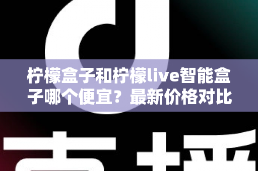柠檬盒子和柠檬live智能盒子哪个便宜?最新价格对比与高性价比选购全攻略 柠檬盒子和柠檬live智能盒子哪个便宜?最新价格对比与高性价比选购全攻略