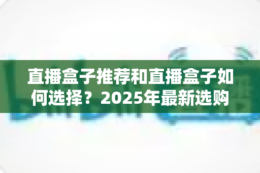 直播盒子推荐和直播盒子如何选择？2025年最新选购全攻略与避坑指南