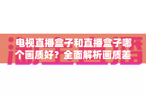 电视直播盒子和直播盒子哪个画质好?全面解析画质差异与选购攻略 电视直播盒子和直播盒子哪个画质好?全面解析画质差异与选购攻略