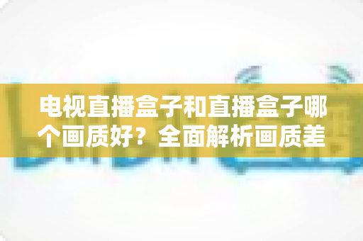 电视直播盒子和直播盒子哪个画质好?全面解析画质差异与选购攻略 电视直播盒子和直播盒子哪个画质好?全面解析画质差异与选购攻略