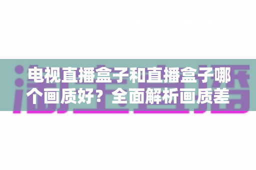电视直播盒子和直播盒子哪个画质好？全面解析画质差异与选购攻略