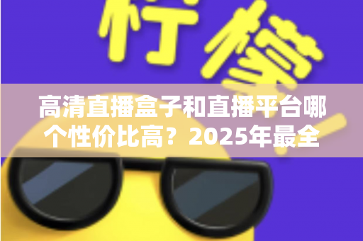 高清直播盒子和直播平台哪个性价比高？2025年最全选购对比指南，帮你省钱不踩坑
