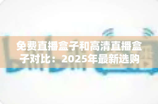 免费直播盒子和高清直播盒子对比：2025年最新选购指南，看完再买不踩坑