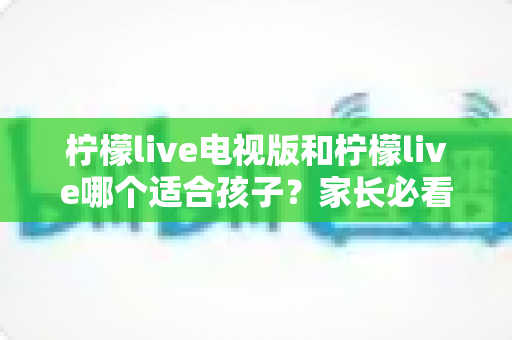 柠檬live电视版和柠檬live哪个适合孩子？家长必看的全面对比与实用选择指南