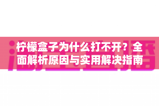 柠檬盒子为什么打不开?全面解析原因与实用解决指南 柠檬盒子为什么打不开?全面解析原因与实用解决指南