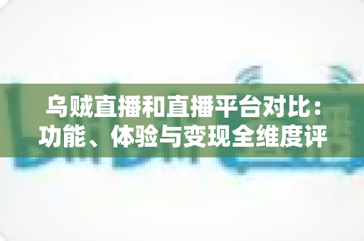 乌贼直播和直播平台对比：功能、体验与变现全维度评测，帮你找到最合适的直播平台