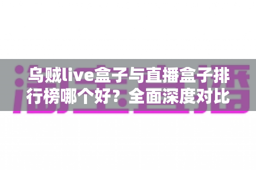 乌贼live盒子与直播盒子排行榜哪个好？全面深度对比分析与选购避坑指南
