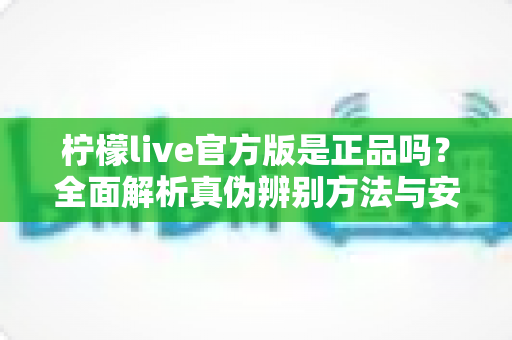 柠檬live官方版是正品吗?全面解析真伪辨别方法与安全下载指南 柠檬live官方版是正品吗?全面解析真伪辨别方法与安全下载指南