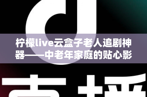 柠檬live云盒子老人追剧神器——中老年家庭的贴心影视娱乐解决方案