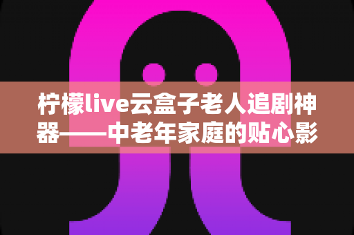 柠檬live云盒子老人追剧神器——中老年家庭的贴心影视娱乐解决方案