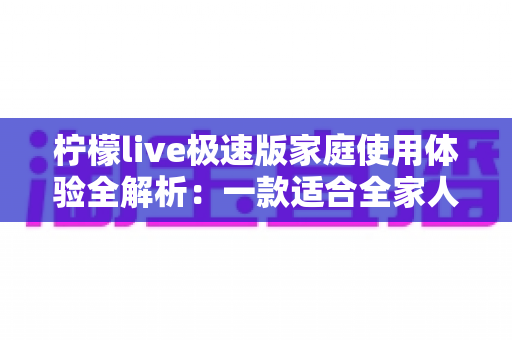 柠檬live极速版家庭使用体验全解析:一款适合全家人的轻量直播应用真的靠谱吗? 柠檬live极速版家庭使用体验全解析:一款适合全家人的轻量直播应用真的靠谱吗?