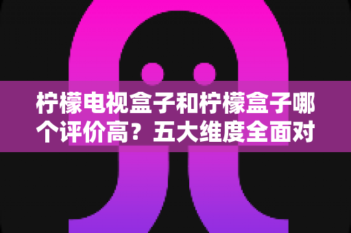 柠檬电视盒子和柠檬盒子哪个评价高？五大维度全面对比，看完再买不踩坑