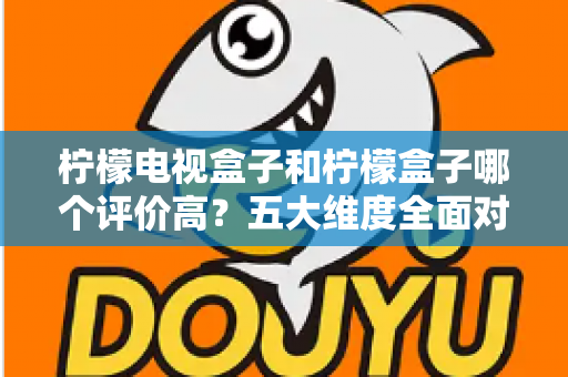 柠檬电视盒子和柠檬盒子哪个评价高？五大维度全面对比，看完再买不踩坑