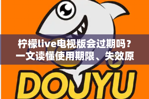 柠檬live电视版会过期吗？一文读懂使用期限、失效原因与应对方法