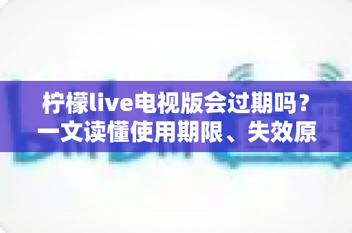 柠檬live电视版会过期吗？一文读懂使用期限、失效原因与应对方法