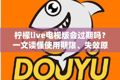 柠檬live电视版会过期吗？一文读懂使用期限、失效原因与应对方法