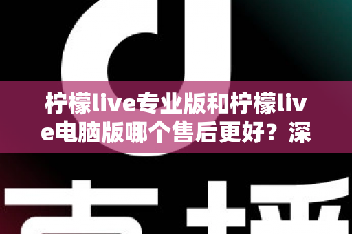 柠檬live专业版和柠檬live电脑版哪个售后更好？深度对比分析与选购指南